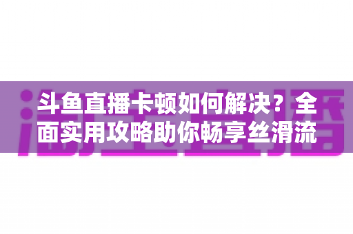 斗鱼直播卡顿如何解决？全面实用攻略助你畅享丝滑流畅的观看体验