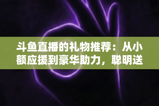 斗鱼直播的礼物推荐：从小额应援到豪华助力，聪明送礼的完整攻略指南