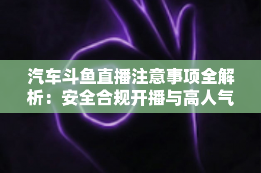 汽车斗鱼直播注意事项全解析:安全合规开播与高人气车载直播间打造指南 汽车斗鱼直播注意事项全解析:安全合规开播与高人气车载直播间打造指南