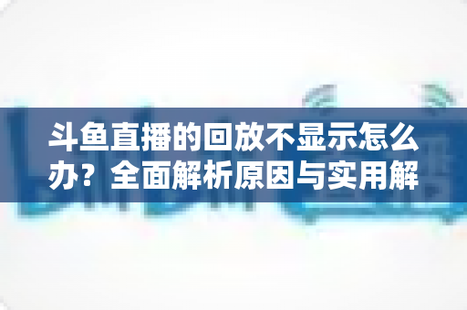 斗鱼直播的回放不显示怎么办？全面解析原因与实用解决方案指南