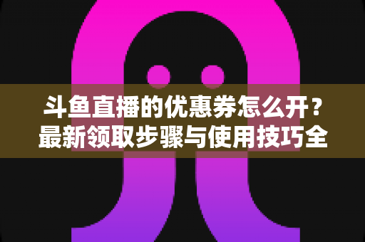 斗鱼直播的优惠券怎么开？最新领取步骤与使用技巧全解析