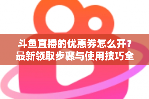 斗鱼直播的优惠券怎么开？最新领取步骤与使用技巧全解析