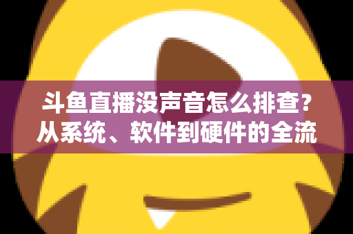 斗鱼直播没声音怎么排查？从系统、软件到硬件的全流程解决指南
