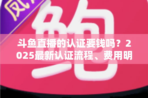 斗鱼直播的认证要钱吗?2025最新认证流程、费用明细与避坑指南全解析 斗鱼直播的认证要钱吗?2025最新认证流程、费用明细与避坑指南全解析