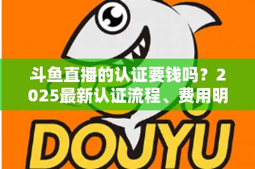 斗鱼直播的认证要钱吗?2025最新认证流程、费用明细与避坑指南全解析 斗鱼直播的认证要钱吗?2025最新认证流程、费用明细与避坑指南全解析