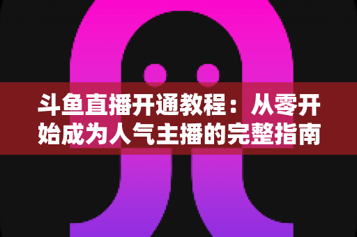 斗鱼直播开通教程:从零开始成为人气主播的完整指南 斗鱼直播开通教程:从零开始成为人气主播的完整指南
