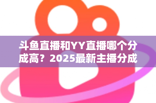 斗鱼直播和YY直播哪个分成高？2025最新主播分成对比与平台选择全攻略