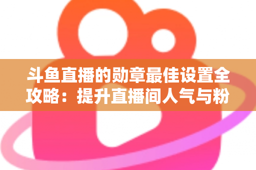 斗鱼直播的勋章最佳设置全攻略:提升直播间人气与粉丝粘性的必备指南 斗鱼直播的勋章最佳设置全攻略:提升直播间人气与粉丝粘性的必备指南