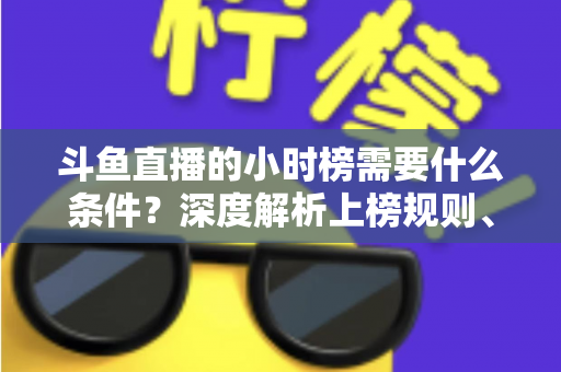 斗鱼直播的小时榜需要什么条件?深度解析上榜规则、冲刺技巧与主播成长指南 斗鱼直播的小时榜需要什么条件?深度解析上榜规则、冲刺技巧与主播成长指南