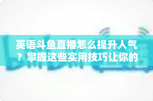 英语斗鱼直播怎么提升人气？掌握这些实用技巧让你的直播间快速涨粉