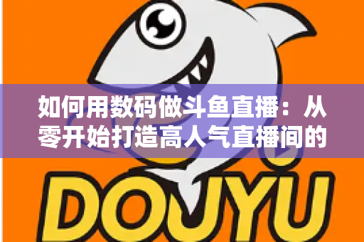 如何用数码做斗鱼直播：从零开始打造高人气直播间的完整指南
