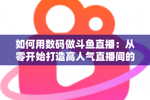 如何用数码做斗鱼直播：从零开始打造高人气直播间的完整指南