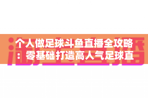 个人做足球斗鱼直播全攻略：零基础打造高人气足球直播间的实战秘籍