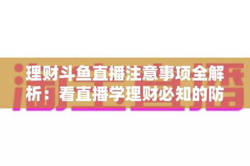 理财斗鱼直播注意事项全解析：看直播学理财必知的防坑与安全指南