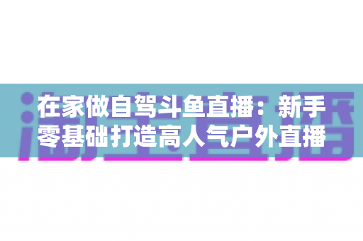 在家做自驾斗鱼直播:新手零基础打造高人气户外直播间的完整实战指南 在家做自驾斗鱼直播:新手零基础打造高人气户外直播间的完整实战指南
