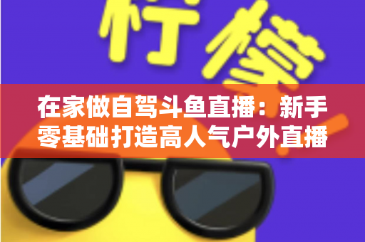 在家做自驾斗鱼直播:新手零基础打造高人气户外直播间的完整实战指南 在家做自驾斗鱼直播:新手零基础打造高人气户外直播间的完整实战指南