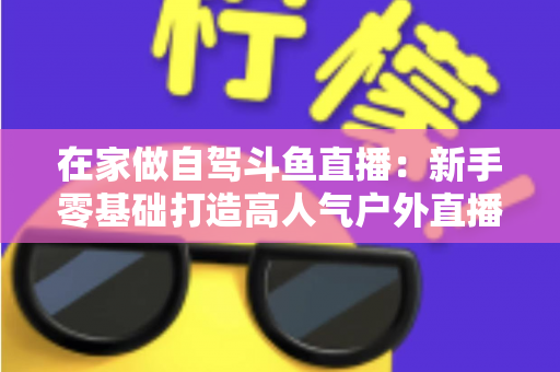 在家做自驾斗鱼直播：新手零基础打造高人气户外直播间的完整实战指南