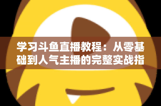 学习斗鱼直播教程：从零基础到人气主播的完整实战指南