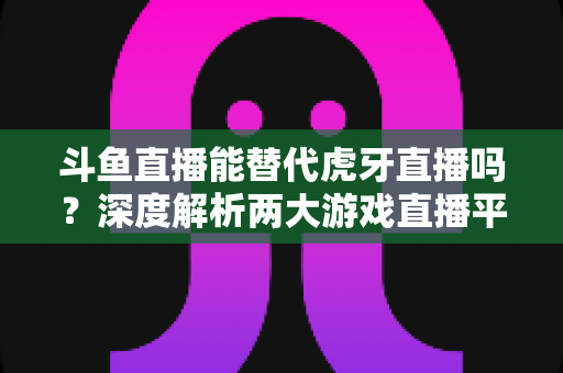 斗鱼直播能替代虎牙直播吗？深度解析两大游戏直播平台的竞争格局与未来走向