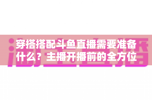 穿搭搭配斗鱼直播需要准备什么?主播开播前的全方位准备清单与实战攻略 穿搭搭配斗鱼直播需要准备什么?主播开播前的全方位准备清单与实战攻略