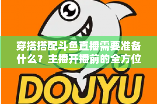 穿搭搭配斗鱼直播需要准备什么?主播开播前的全方位准备清单与实战攻略 穿搭搭配斗鱼直播需要准备什么?主播开播前的全方位准备清单与实战攻略