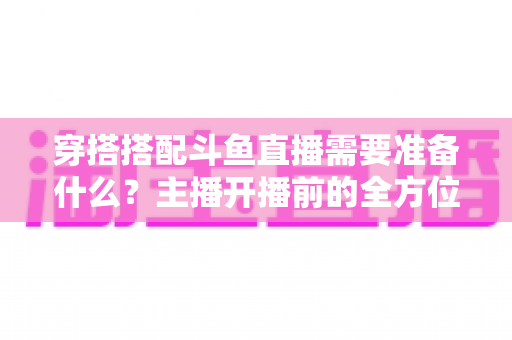 穿搭搭配斗鱼直播需要准备什么？主播开播前的全方位准备清单与实战攻略