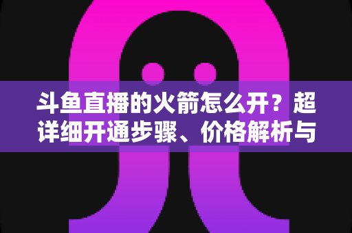 斗鱼直播的火箭怎么开？超详细开通步骤、价格解析与理性消费指南一文读懂