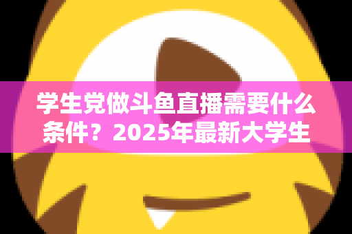学生党做斗鱼直播需要什么条件?2025年最新大学生主播入门全攻略:硬件、认证、技能与时间管理一站式指南 学生党做斗鱼直播需要什么条件?2025年最新大学生主播入门全攻略:硬件、认证、技能与时间管理一站式指南