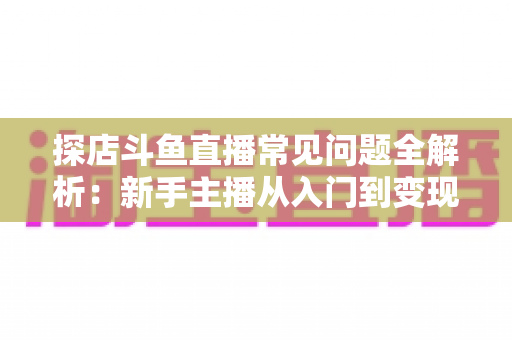 探店斗鱼直播常见问题全解析：新手主播从入门到变现的实战避坑指南