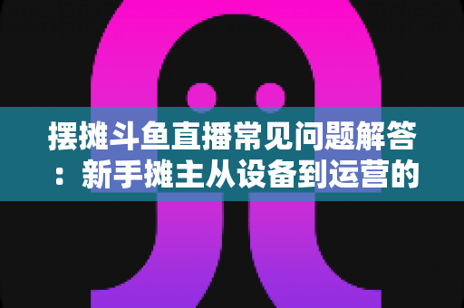 摆摊斗鱼直播常见问题解答：新手摊主从设备到运营的一站式实战指南