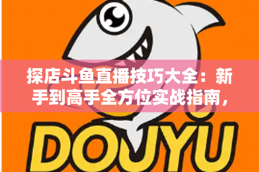 探店斗鱼直播技巧大全：新手到高手全方位实战指南，助你打造人气爆棚的探店直播间