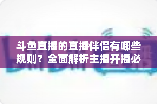 斗鱼直播的直播伴侣有哪些规则？全面解析主播开播必备规范与使用指南