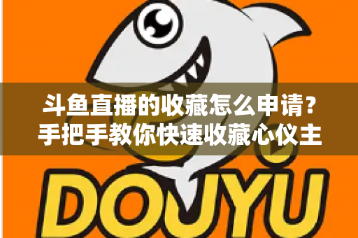斗鱼直播的收藏怎么申请?手把手教你快速收藏心仪主播的完整指南 斗鱼直播的收藏怎么申请?手把手教你快速收藏心仪主播的完整指南