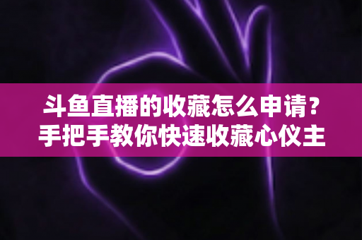 斗鱼直播的收藏怎么申请？手把手教你快速收藏心仪主播的完整指南