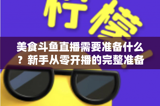 美食斗鱼直播需要准备什么？新手从零开播的完整准备清单与实操指南