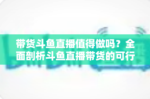 带货斗鱼直播值得做吗?全面剖析斗鱼直播带货的可行性、优势与运营策略 带货斗鱼直播值得做吗?全面剖析斗鱼直播带货的可行性、优势与运营策略