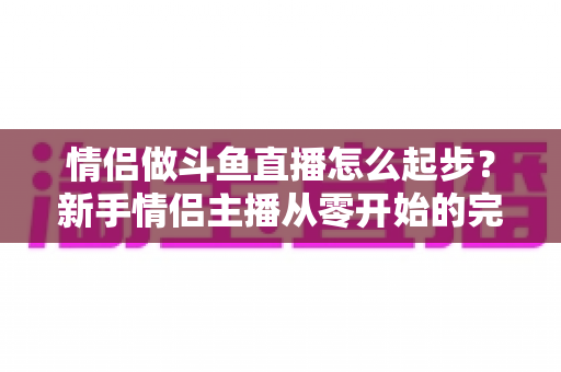 情侣做斗鱼直播怎么起步？新手情侣主播从零开始的完整实战指南