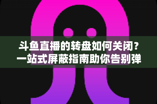 斗鱼直播的转盘如何关闭？一站式屏蔽指南助你告别弹窗打扰