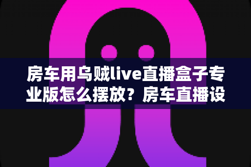 房车用乌贼live直播盒子专业版怎么摆放?房车直播设备安装位置全攻略与实用技巧 房车用乌贼live直播盒子专业版怎么摆放?房车直播设备安装位置全攻略与实用技巧