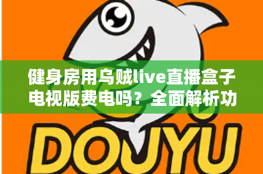 健身房用乌贼live直播盒子电视版费电吗？全面解析功耗真相与省电运营指南
