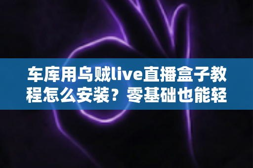 车库用乌贼live直播盒子教程怎么安装？零基础也能轻松搞定的完整安装指南