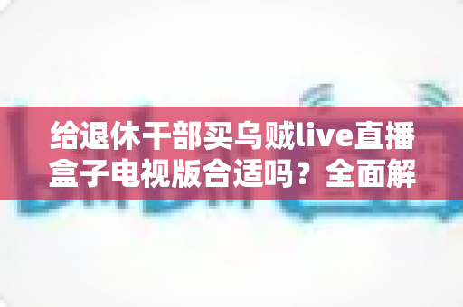 给退休干部买乌贼live直播盒子电视版合适吗？全面解析长辈观影新选择与选购避坑指南