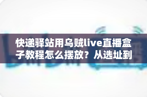 快递驿站用乌贼live直播盒子教程怎么摆放?从选址到调试的全流程摆放实战指南 快递驿站用乌贼live直播盒子教程怎么摆放?从选址到调试的全流程摆放实战指南