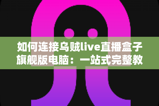 如何连接乌贼live直播盒子旗舰版电脑:一站式完整教程与疑难解答 如何连接乌贼live直播盒子旗舰版电脑:一站式完整教程与疑难解答