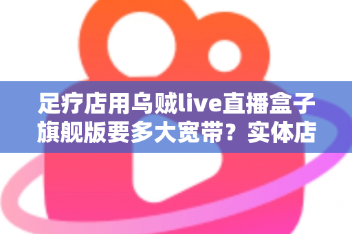 足疗店用乌贼live直播盒子旗舰版要多大宽带?实体店直播带宽配置与流畅直播全攻略 足疗店用乌贼live直播盒子旗舰版要多大宽带?实体店直播带宽配置与流畅直播全攻略
