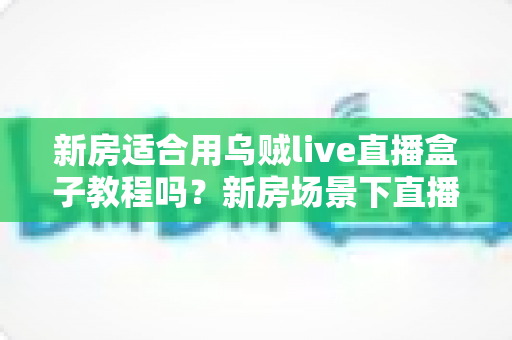 新房适合用乌贼live直播盒子教程吗？新房场景下直播盒子安装使用全解析
