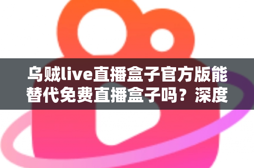 乌贼live直播盒子官方版能替代免费直播盒子吗？深度对比官方版与免费直播盒子的优劣与实用选择指南