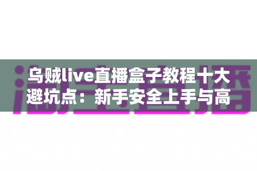 乌贼live直播盒子教程十大避坑点：新手安全上手与高效使用的完整实用指南