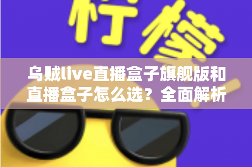 乌贼live直播盒子旗舰版和直播盒子怎么选?全面解析两大版本的差异与最佳选购方案 乌贼live直播盒子旗舰版和直播盒子怎么选?全面解析两大版本的差异与最佳选购方案