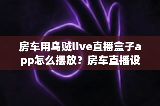 房车用乌贼live直播盒子app怎么摆放?房车直播设备摆放技巧与实用指南全解析 房车用乌贼live直播盒子app怎么摆放?房车直播设备摆放技巧与实用指南全解析